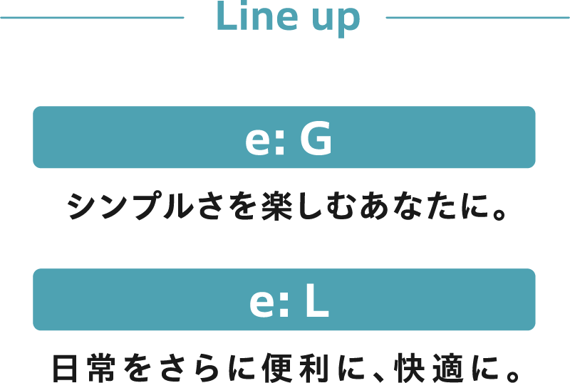 Line Up - 【e: G】シンプルさを楽しむあなたに。【e: L】日常をさらに便利に、快適に。